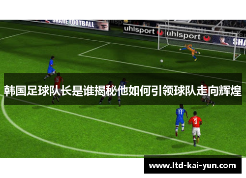 韩国足球队长是谁揭秘他如何引领球队走向辉煌 韩国足球队长是谁揭秘他如何引领球队走向辉煌