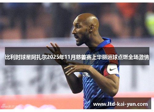 比利时球星阿扎尔2025年11月慈善赛上华丽运球点燃全场激情