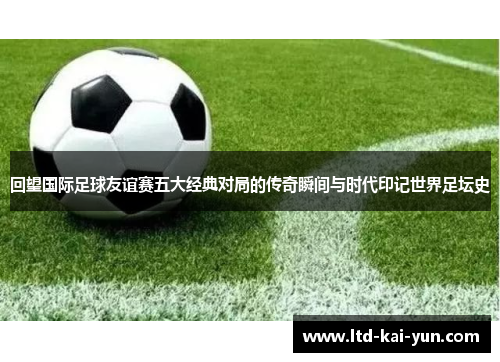 回望国际足球友谊赛五大经典对局的传奇瞬间与时代印记世界足坛史