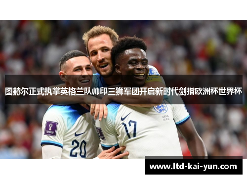 图赫尔正式执掌英格兰队帅印三狮军团开启新时代剑指欧洲杯世界杯