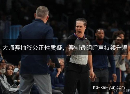 大师赛抽签公正性质疑,赛制透明呼声持续升温 大师赛抽签公正性质疑,赛制透明呼声持续升温